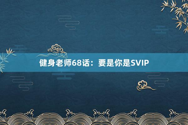 健身老师68话:要是你是SVIP